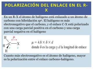 POLARIZACIÓN DEL ENLACE EN EL R-
X
En un R-X el átomo de halógeno está enlazado a un átomo de
carbono con hibridación sp3
. El halógeno es más
electronegativo que el carbono, y el enlace C-X está polarizado
con una carga parcial positiva en el carbono y una carga
parcial negativa en el halógeno
Cuanto más electronegativo es el átomo de halógeno, mayor
es la polarización entre el enlace carbono-halógeno.
 