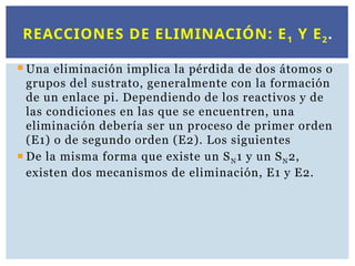  Una eliminación implica la pérdida de dos átomos o
grupos del sustrato, generalmente con la formación
de un enlace pi. Dependiendo de los reactivos y de
las condiciones en las que se encuentren, una
eliminación debería ser un proceso de primer orden
(E1) o de segundo orden (E2). Los siguientes
 De la misma forma que existe un SN1 y un SN2,
existen dos mecanismos de eliminación, E1 y E2.
REACCIONES DE ELIMINACIÓN: E1 Y E2.
 