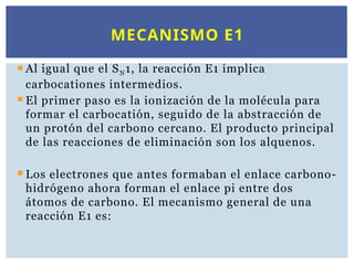  Al igual que el SN1, la reacción E1 implica
carbocationes intermedios.
 El primer paso es la ionización de la molécula para
formar el carbocatión, seguido de la abstracción de
un protón del carbono cercano. El producto principal
de las reacciones de eliminación son los alquenos.
 Los electrones que antes formaban el enlace carbono-
hidrógeno ahora forman el enlace pi entre dos
átomos de carbono. El mecanismo general de una
reacción E1 es:
MECANISMO E1
 