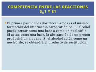  El primer paso de los dos mecanismos es el mismo:
formación del intermedio carbocatiónico. El alcohol
puede actuar como una base o como un nucleófilo.
Si actúa como una base, la abstracción de un protón
producirá un alqueno. Si el alcohol actúa como un
nucleófilo, se obtendrá el producto de sustitución.
COMPETENCIA ENTRE LAS REACCIONES
SN1 Y E1
 