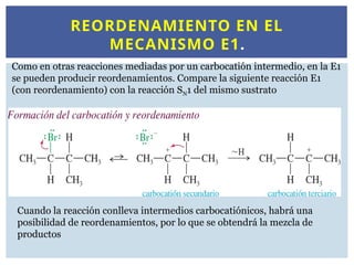 REORDENAMIENTO EN EL
MECANISMO E1.
Como en otras reacciones mediadas por un carbocatión intermedio, en la E1
se pueden producir reordenamientos. Compare la siguiente reacción E1
(con reordenamiento) con la reacción SN1 del mismo sustrato
Cuando la reacción conlleva intermedios carbocatiónicos, habrá una
posibilidad de reordenamientos, por lo que se obtendrá la mezcla de
productos
 