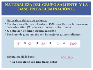 Naturaleza del grupo saliente:
 Cuanto más débil sea el enlace C-X, más fácil es la formación
del carbocatión (X debe ser atractor de electrones).
 X debe ser un buen grupo saliente
 Los iones de gran tamaño son los mejores grupos salientes.
Naturaleza de la base:
 La base debe ser una base débil
< < < <
ROH, H2O
NATURALEZA DEL GRUPO SALIENTE Y LA
BASE EN LA ELIMINACIÓN E1
 