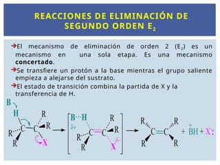 REACCIONES DE ELIMINACIÓN DE
SEGUNDO ORDEN E2
El mecanismo de eliminación de orden 2 (E2) es un
mecanismo en una sola etapa. Es una mecanismo
concertado.
Se transfiere un protón a la base mientras el grupo saliente
empieza a alejarse del sustrato.
El estado de transición combina la partida de X y la
transferencia de H.
 