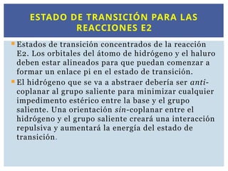  Estados de transición concentrados de la reacción
E2. Los orbitales del átomo de hidrógeno y el haluro
deben estar alineados para que puedan comenzar a
formar un enlace pi en el estado de transición.
 El hidrógeno que se va a abstraer debería ser anti-
coplanar al grupo saliente para minimizar cualquier
impedimento estérico entre la base y el grupo
saliente. Una orientación sin-coplanar entre el
hidrógeno y el grupo saliente creará una interacción
repulsiva y aumentará la energía del estado de
transición.
ESTADO DE TRANSICIÓN PARA LAS
REACCIONES E2
 