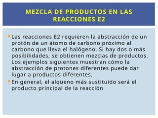  Las reacciones E2 requieren la abstracción de un
protón de un átomo de carbono próximo al
carbono que lleva el halógeno. Si hay dos o más
posibilidades, se obtienen mezclas de productos.
Los ejemplos siguientes muestran cómo la
abstracción de protones diferentes puede dar
lugar a productos diferentes.
 En general, el alqueno más sustituido será el
producto principal de la reacción
MEZCLA DE PRODUCTOS EN LAS
REACCIONES E2
 