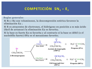 COMPETICIÓN SN2 – E2
Reglas generales
Si R1 y R2 son voluminosos, la descompresión estérica favorece la
eliminación E2 ;
Si R es atrayentes de electrones, el hidrógeno en posición a es más ácido
(fácil de arrancar) la eliminación E2 es favorita;
Si la base es fuerte E2 es favorita y al contrario si la base es débil (o el
nucleófilo fuerte) SN2 es el mecanismo favorito;
 