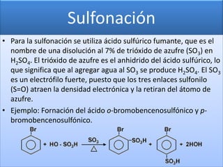 Sulfonación
• Para la sulfonación se utiliza ácido sulfúrico fumante, que es el
  nombre de una disolución al 7% de trióxido de azufre (SO3) en
  H2SO4. El trióxido de azufre es el anhidrido del ácido sulfúrico, lo
  que significa que al agregar agua al SO3 se produce H2SO4. El SO3
  es un electrófilo fuerte, puesto que los tres enlaces sulfonilo
  (S=O) atraen la densidad electrónica y la retiran del átomo de
  azufre.
• Ejemplo: Fornación del ácido o-bromobencenosulfónico y p-
  bromobencenosulfónico.
 