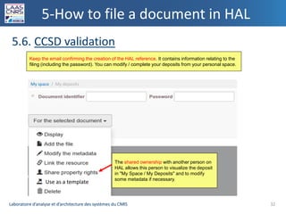Laboratoire d’analyse et d’architecture des systèmes du CNRSLaboratoire d’analyse et d’architecture des systèmes du CNRS
5-How to file a document in HAL
5.6. CCSD validation
32
Keep the email confirming the creation of the HAL reference. It contains information relating to the
filing (including the password). You can modify / complete your deposits from your personal space.
The shared ownership with another person on
HAL allows this person to visualize the deposit
in "My Space / My Deposits" and to modify
some metadata if necessary.
My space / My deposits
Use as a template
 