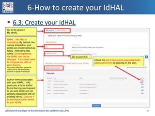 Laboratoire d’analyse et d’architecture des systèmes du CNRSLaboratoire d’analyse et d’architecture des systèmes du CNRS
6-How to create your IdHAL
 6.3. Create your IdHAL
35
Go to My space /
My IdHAL
IdHAL : this field is
mandatory. By default, the
names entered on your
profile are implemented as
follow : first name-last
name. Once registered,
the IdHAL can not be
changed : it is indeed used
to compose the URL of
your resume.
NB: some characters cannot be
used such as the apostrophe,
accents or space for example.
Author forms associated
with your IdHAL : HAL
gives you a list of author
forms that may correspond
to you and which are not
already associated with an
existing IdHAL. Click on +
to add those author forms
to your IdHAL.
Go to point 6.5.
Check the list of documents associated with
each author form by clicking on the icon.
My space / My IdHAL
Identifiers
Author forms associated with your IdHAL
Gather your author forms and create your IdHAL
Add author forms
Beware, you won’t be able to change it once you’ve saved it
 