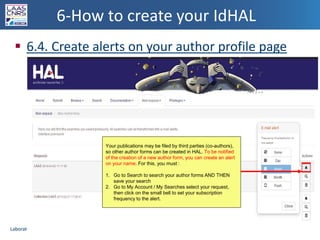 Laboratoire d’analyse et d’architecture des systèmes du CNRSLaboratoire d’analyse et d’architecture des systèmes du CNRS
6-How to create your IdHAL
 6.4. Create alerts on your author profile page
36
Your publications may be filed by third parties (co-authors),
so other author forms can be created in HAL. To be notified
of the creation of a new author form, you can create an alert
on your name. For this, you must :
1. Go to Search to search your author forms AND THEN
save your search
2. Go to My Account / My Searches select your request,
then click on the small bell to set your subscription
frequency to the alert.
 