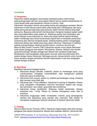 HALUSINASI

A. Pengertian.
Halusinasi adalah gangguan pencerapan (persepsi) pasca indera tanpa
adanyarangsangan dari luar yang dapat meliputi semua system penginderaan di
mana terjadi pada saat kesadaran individu itu penuh / baik.
Halusinasi merupakan bentuk yang paling sering dari gangguan persepsi. Bentuk
halusinasi ini bisa berupa suara-suara yang bising atau mendengung, tapi yang
paling sering berupa kata-kata yang tersusun dalam bentuk kalimat yang agak
sempurna. Biasanya kalimat tadi membicarakan mengenai keadaan pasien sedih
atau yang dialamatkan pada pasien itu. Akibatnya pasien bisa bertengkar atau
bicara dengan suara halusinasi itu. Bisa pula pasien terlihat seperti bersikap
dalam mendengar atau bicara keras-keras seperti bila ia menjawab pertanyaan
seseorang atau bibirnya bergerak-gerak. Kadang-kadang pasien menganggap
halusinasi datang dari setiap tubuh atau diluar tubuhnya. Halusinasi ini kadang-
kadang menyenangkan misalnya bersifat tiduran, ancaman dan lain-lain.
Menurut May Durant Thomas (1991) halusinasi secara umum dapat ditemukan
pada pasien gangguan jiwa seperti: Skizoprenia, Depresi, Delirium dan kondisi
yang berhubungan dengan penggunaan alkohol dan substansi lingkungan.
Berdasarkan hasil pengkajian pada pasien dirumah sakit jiwa ditemukan 85%
pasien dengan kasus halusinasi. Sehingga penulis merasa tertarik untuk menulis
kasus tersebut dengan pemberian Asuhan keperawatan mulai dari pengkajian
sampai dengan evaluasi.


B. Klasifikasi
Klasifikasi halusinasi sebagai berikut :
   1. Halusinasi dengar (akustik, auditorik), pasien itu mendengar suara yang
        membicarakan, mengejek, menertawakan, atau mengancam padahal
        tidak ada suara di sekitarnya.
   2. Halusinasi lihat (visual), pasien itu melihat pemandangan orang, binatang
        atau sesuatu yang tidak ada.
   3. Halusinasi bau / hirup (olfaktori). Halusinasi ini jarang di dapatkan. Pasien
        yang mengalami mengatakan mencium bau-bauan seperti bau bunga,
        bau kemenyan, bau mayat, yang tidak ada sumbernya.
   4. Halusinasi kecap (gustatorik). Biasanya terjadi bersamaan dengan
        halusinasi bau / hirup. Pasien itu merasa (mengecap) suatu rasa di
        mulutnya.
   5. Halusinasi singgungan (taktil, kinaestatik). Individu yang bersangkutan
        merasa ada seseorang yang meraba atau memukul. Bila rabaab ini
        merupakan rangsangan seksual halusinasi ini disebut halusinasi heptik.


C. Etiologi
Menurut Mary Durant Thomas (1991), Halusinasi dapat terjadi pada klien dengan
gangguan jiwa seperti skizoprenia, depresi atau keadaan delirium, demensia dan
AKPER PPNI Surakarta, Jl. Let Jend Sutoyo, Mojosongo, Solo Telp : (0271) 852073
Email : akperppni.solojateng@gmail.com http://askep-akper.blogspot.com
 