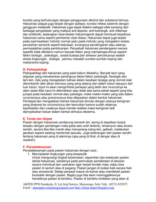 kondisi yang berhubungan dengan penggunaan alkohol dan substansi lainnya.
Halusinasi adapat juga terjadi dengan epilepsi, kondisi infeksi sistemik dengan
gangguan metabolik. Halusinasi juga dapat dialami sebagai efek samping dari
berbagai pengobatan yang meliputi anti depresi, anti kolinergik, anti inflamasi
dan antibiotik, sedangkan obat-obatan halusinogenik dapat membuat terjadinya
halusinasi sama seperti pemberian obat diatas. Halusinasi dapat juga terjadi
pada saat keadaan individu normal yaitu pada individu yang mengalami isolasi,
perubahan sensorik seperti kebutaan, kurangnya pendengaran atau adanya
permasalahan pada pembicaraan. Penyebab halusinasi pendengaran secara
spesifik tidak diketahui namun banyak faktor yang mempengaruhinya seperti
faktor biologis , psikologis , sosial budaya,dan stressor pencetusnya adalah
stress lingkungan , biologis , pemicu masalah sumber-sumber koping dan
mekanisme koping.

D. Psikopatologi
Psikopatologi dari halusinasi yang pasti belum diketahui. Banyak teori yang
diajukan yang menekankan pentingnya faktor-faktor psikologik, fisiologik dan
lain-lain. Ada yang mengatakan bahwa dalam keadaan terjaga yang normal otak
dibombardir oleh aliran stimulus yang yang datang dari dalam tubuh ataupun dari
luar tubuh. Input ini akan menginhibisi persepsi yang lebih dari munculnya ke
alam sadar.Bila input ini dilemahkan atau tidak ada sama sekali seperti yang kita
jumpai pada keadaan normal atau patologis, maka materi-materi yang ada dalam
unconsicisus atau preconscious bisa dilepaskan dalam bentuk halusinasi.
Pendapat lain mengatakan bahwa halusinasi dimulai dengan adanya keinginan
yang direpresi ke unconsicious dan kemudian karena sudah retaknya
kepribadian dan rusaknya daya menilai realitas maka keinginan tadi
diproyeksikan keluar dalam bentuk stimulus eksterna.

E. Tanda dan Gejala
Pasien dengan halusinasi cenderung menarik diri, sering di dapatkan duduk
terpaku dengan pandangan mata pada satu arah tertentu, tersenyum atau bicara
sendiri, secara tiba-tiba marah atau menyerang orang lain, gelisah, melakukan
gerakan seperti sedang menikmati sesuatu. Juga keterangan dari pasien sendiri
tentang halusinasi yang di alaminya (apa yang di lihat, di dengar atau di
rasakan).

F. Penatalaksanaan
Penatalaksanaan pada pasien halusinasi dengan cara :
    1. Menciptakan lingkungan yang terapeutik
       Untuk mengurangi tingkat kecemasan, kepanikan dan ketakutan pasien
       akibat halusinasi, sebaiknya pada permulaan pendekatan di lakukan
       secara individual dan usahakan agar terjadi knntak mata, kalau bisa
       pasien di sentuh atau di pegang. Pasien jangan di isolasi baik secara fisik
       atau emosional. Setiap perawat masuk ke kamar atau mendekati pasien,
       bicaralah dengan pasien. Begitu juga bila akan meninggalkannya
       hendaknya pasien di beritahu. Pasien di beritahu tindakan yang akan di
AKPER PPNI Surakarta, Jl. Let Jend Sutoyo, Mojosongo, Solo Telp : (0271) 852073
Email : akperppni.solojateng@gmail.com http://askep-akper.blogspot.com
 