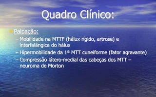 Quadro Clínico:
• Palpação:
– Mobilidade na MTTF (hálux rígido, artrose) e
interfalângica do hálux
– Hipermobilidade da 1ª MTT cuneiforme (fator agravante)
– Compressão látero-medial das cabeças dos MTT –
neuroma de Morton
 