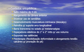 – Cuidados ortopédicos
• Salto máximo de 4 cm
• Alargamento da câmara anterior
• Incetivar uso de sandálias
• Desenvolvimento musculatura intrínseca (descalço)
• Palmilha p/ suporte arco longitudinal
• Barra transversa no solado p/ metatarsalgias
• Espaçadores elásticos do 1° e 2° mtts p/ uso noturno
• Espumas nas saliências
• Fisioterapia (flexibilização deformidade e alongamento tendão
calcâneo p/ pronação do pé)
 