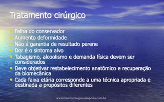 Tratamento cirúrgico
• Falha do conservador
• Aumento deformidade
• Não é garantia de resultado perene
• Dor é o sintoma alvo
• Tabagismo, alcoolismo e demanda física devem ser
considerados
• Deve objetivar restabelecimento anatômico e recuperação
da biomecânica
• Cada faixa etária corresponde a uma técnica apropriada e
destinada a propósitos diferentes
www.traumatologiaeortopedia.com.br
 