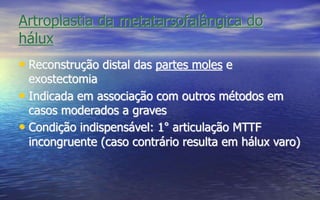 Artroplastia da metatarsofalângica do
hálux
• Reconstrução distal das partes moles e
exostectomia
• Indicada em associação com outros métodos em
casos moderados a graves
• Condição indispensável: 1° articulação MTTF
incongruente (caso contrário resulta em hálux varo)
 