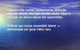 • Capsulorrafia medial, exostectomia, liberação
capsular lateral, liberação tendão adutor hálux e
correção do desvio lateral dos sesamóides.
• McBride que excisa sesamóide lateral 
abandonada por gerar hálux varo
 