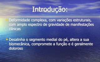 Introdução:
• Deformidade complexa, com variações estruturais,
com amplo espectro de gravidade de manifestações
clínicas
• Desalinha o segmento medial do pé, altera a sua
biomecânica, compromete a função e é geralmente
doloroso
 