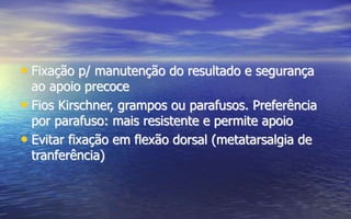 • Fixação p/ manutenção do resultado e segurança
ao apoio precoce
• Fios Kirschner, grampos ou parafusos. Preferência
por parafuso: mais resistente e permite apoio
• Evitar fixação em flexão dorsal (metatarsalgia de
tranferência)
 