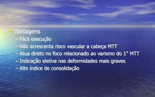 • Vantagens
– Fácil execução
– Não acrescenta risco vascular a cabeça MTT
– Atua direto no foco relacionado ao varismo do 1° MTT
– Indicação eletiva nas deformidades mais graves
– Alto índice de consolidação
 
