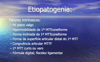 Etiopatogenia:
• Fatores intrínsecos:
– Pé plano valgo
– Hipermobilidade da 1ª MTTcuneiforme
– Forma inclinada da 1ª MTTcuneiforme
– Forma da superfície articular distal do 1º MTT
– Congruência articular MTTF
– 1º MTT curto ou varo
– Fórmula digital; flacidez ligamentar
 