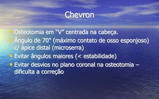 Chevron
• Osteotomia em “V” centrada na cabeça.
• Ângulo de 70° (máximo contato de osso esponjoso)
c/ ápice distal (microserra)
• Evitar ângulos maiores (< estabilidade)
• Evitar desvios no plano coronal na osteotomia –
dificulta a correção
 