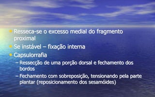 • Resseca-se o excesso medial do fragmento
proximal
• Se instável – fixação interna
• Capsulorrafia
– Ressecção de uma porção dorsal e fechamento dos
bordos
– Fechamento com sobreposição, tensionando pela parte
plantar (reposicionamento dos sesamóides)
 