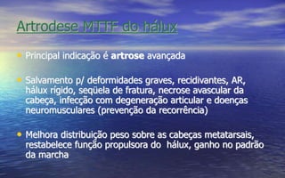 Artrodese MTTF do hálux
• Principal indicação é artrose avançada
• Salvamento p/ deformidades graves, recidivantes, AR,
hálux rígido, seqüela de fratura, necrose avascular da
cabeça, infecção com degeneração articular e doenças
neuromusculares (prevenção da recorrência)
• Melhora distribuição peso sobre as cabeças metatarsais,
restabelece função propulsora do hálux, ganho no padrão
da marcha
 