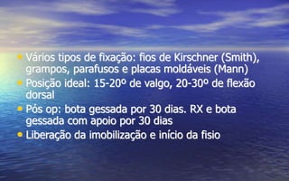 • Vários tipos de fixação: fios de Kirschner (Smith),
grampos, parafusos e placas moldáveis (Mann)
• Posição ideal: 15-20º de valgo, 20-30º de flexão
dorsal
• Pós op: bota gessada por 30 dias. RX e bota
gessada com apoio por 30 dias
• Liberação da imobilização e início da fisio
 