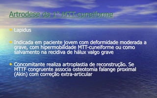 Artrodese da 1° MTT-cuneiforme
• Lapidus
• Indicada em paciente jovem com deformidade moderada a
grave, com hipermobilidade MTT-cuneiforme ou como
salvamento na recidiva de hálux valgo grave
• Concomitante realiza artroplastia de reconstrução. Se
MTTF congruente associa osteotomia falange proximal
(Akin) com correção extra-articular
 