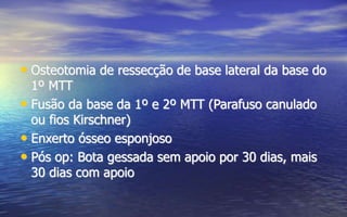 • Osteotomia de ressecção de base lateral da base do
1º MTT
• Fusão da base da 1º e 2º MTT (Parafuso canulado
ou fios Kirschner)
• Enxerto ósseo esponjoso
• Pós op: Bota gessada sem apoio por 30 dias, mais
30 dias com apoio
 