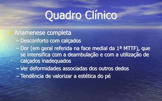 Quadro Clínico
• Anamenese completa
– Desconforto com calçados
– Dor (em geral referida na face medial da 1ª MTTF), que
se intensifica com a deambulação e com a utilização de
calçados inadequados
– Ver deformidades associadas dos outros dedos
– Tendência de valorizar a estética do pé
 
