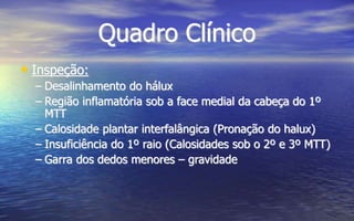 Quadro Clínico
• Inspeção:
– Desalinhamento do hálux
– Região inflamatória sob a face medial da cabeça do 1º
MTT
– Calosidade plantar interfalângica (Pronação do halux)
– Insuficiência do 1º raio (Calosidades sob o 2º e 3º MTT)
– Garra dos dedos menores – gravidade
 
