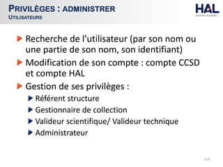 Recherche de l’utilisateur (par son nom ou
une partie de son nom, son identifiant)
Modification de son compte : compte CCSD
et compte HAL
Gestion de ses privilèges :
Référent structure
Gestionnaire de collection
Valideur scientifique/ Valideur technique
Administrateur
114
PRIVILÈGES : ADMINISTRER
UTILISATEURS
 