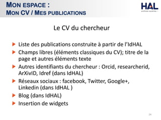 Le CV du chercheur
Liste des publications construite à partir de l’IdHAL
Champs libres (éléments classiques du CV); titre de la
page et autres éléments texte
Autres identifiants du chercheur : Orcid, researcherid,
ArXivID, Idref (dans IdHAL)
Réseaux sociaux : facebook, Twitter, Google+,
Linkedin (dans IdHAL )
Blog (dans IdHAL)
Insertion de widgets
24
MON ESPACE :
MON CV / MES PUBLICATIONS
 
