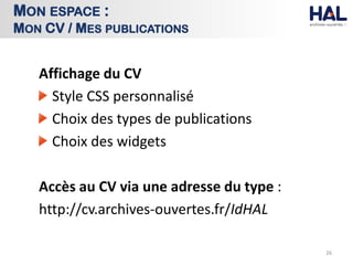 Affichage du CV
Style CSS personnalisé
Choix des types de publications
Choix des widgets
Accès au CV via une adresse du type :
http://cv.archives-ouvertes.fr/IdHAL
26
MON ESPACE :
MON CV / MES PUBLICATIONS
 