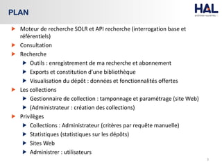 Moteur de recherche SOLR et API recherche (interrogation base et
référentiels)
Consultation
Recherche
Outils : enregistrement de ma recherche et abonnement
Exports et constitution d’une bibliothèque
Visualisation du dépôt : données et fonctionnalités offertes
Les collections
Gestionnaire de collection : tamponnage et paramétrage (site Web)
(Administrateur : création des collections)
Privilèges
Collections : Administrateur (critères par requête manuelle)
Statistiques (statistiques sur les dépôts)
Sites Web
Administrer : utilisateurs
3
PLAN
 