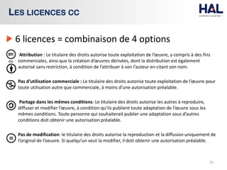 6 licences = combinaison de 4 options
Attribution : Le titulaire des droits autorise toute exploitation de l’œuvre, y compris à des fins
commerciales, ainsi que la création d’œuvres dérivées, dont la distribution est également
autorisé sans restriction, à condition de l’attribuer à son l’auteur en citant son nom.
Pas d’utilisation commerciale : Le titulaire des droits autorise toute exploitation de l’œuvre pour
toute utilisation autre que commerciale, à moins d’une autorisation préalable.
Partage dans les mêmes conditions: Le titulaire des droits autorise les autres à reproduire,
diffuser et modifier l’œuvre, à condition qu’ils publient toute adaptation de l’œuvre sous les
mêmes conditions. Toute personne qui souhaiterait publier une adaptation sous d’autres
conditions doit obtenir une autorisation préalable.
Pas de modification: le titulaire des droits autorise la reproduction et la diffusion uniquement de
l’original de l’oeuvre. Si quelqu’un veut la modifier, il doit obtenir une autorisation préalable.
35
LES LICENCES CC
ou
 