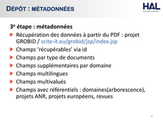3e étape : métadonnées
Récupération des données à partir du PDF : projet
GROBID / scite-it.eu/grobid/jsp/index.jsp
Champs ‘récupérables’ via id
Champs par type de documents
Champs supplémentaires par domaine
Champs multilingues
Champs multivalués
Champs avec référentiels : domaines(arborescence),
projets ANR, projets européens, revues
41
DÉPÔT : MÉTADONNÉES
 