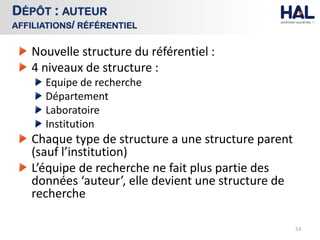 Nouvelle structure du référentiel :
4 niveaux de structure :
Equipe de recherche
Département
Laboratoire
Institution
Chaque type de structure a une structure parent
(sauf l’institution)
L’équipe de recherche ne fait plus partie des
données ‘auteur’, elle devient une structure de
recherche
53
DÉPÔT : AUTEUR
AFFILIATIONS/ RÉFÉRENTIEL
 