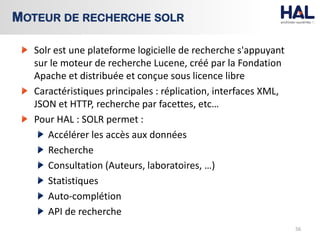 Solr est une plateforme logicielle de recherche s'appuyant
sur le moteur de recherche Lucene, créé par la Fondation
Apache et distribuée et conçue sous licence libre
Caractéristiques principales : réplication, interfaces XML,
JSON et HTTP, recherche par facettes, etc…
Pour HAL : SOLR permet :
Accélérer les accès aux données
Recherche
Consultation (Auteurs, laboratoires, …)
Statistiques
Auto-complétion
API de recherche
56
MOTEUR DE RECHERCHE SOLR
 