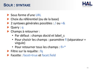 Sous forme d’une URL
Choix du référentiel (ou de la base)
2 syntaxes générales possibles : / ou =&
Query : q
Champs à retourner :
• Par défaut : champs docid et label_s
• Pour choisir les champs : paramètre fl (séparateur =
virgule)
• Pour retourner tous les champs : fl=*
Filtre sur la requête : fq
Facette : facet=true et facet.field
58
SOLR : SYNTAXE
 
