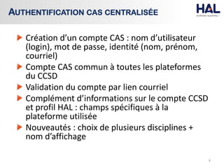 Création d’un compte CAS : nom d’utilisateur
(login), mot de passe, identité (nom, prénom,
courriel)
Compte CAS commun à toutes les plateformes
du CCSD
Validation du compte par lien courriel
Complément d’informations sur le compte CCSD
et profil HAL : champs spécifiques à la
plateforme utilisée
Nouveautés : choix de plusieurs disciplines +
nom d’affichage
6
AUTHENTIFICATION CAS CENTRALISÉE
 