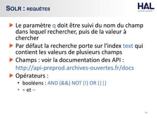 Le paramètre q doit être suivi du nom du champ
dans lequel rechercher, puis de la valeur à
chercher
Par défaut la recherche porte sur l'index text qui
contient les valeurs de plusieurs champs
Champs : voir la documentation des API :
http://api-preprod.archives-ouvertes.fr/docs
Opérateurs :
• booléens : AND (&&) NOT (!) OR (||)
• + et –
60
SOLR : REQUÊTES
 