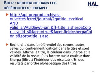 http://api-preprod.archives-
ouvertes.fr/ref/journal/?q=title_t:critical
AND
valid_s:VALID&wt=xml&fl=title_s,sherpaColo
r_s,valid_s&facet=true&facet.field=sherpaCol
or_s&sort=title_s asc
Recherche dans le référentiel des revues toutes
celles qui contiennent ‘critical’ dans le titre et sont
valides. Affiche le titre, la couleur dans Sherpa et la
validité de la revue. Puis facette sur la couleur dans
Sherpa (filtre à l’intérieur des résultats). Tri des
résultats par ordre alphabétique des titres.
63
SOLR : RECHERCHE DANS LES
RÉFÉRENTIELS : EXEMPLE
 