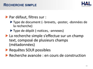 Par défaut, filtres sur :
Type de document (- brevets, -poster, -données de
la recherche)
Type de dépôt (-notices, -annexes)
La recherche simple s’effectue sur un champ
text, composé de plusieurs champs
(métadonnées)
Requêtes SOLR possibles
Recherche avancée : en cours de construction
68
RECHERCHE SIMPLE
 