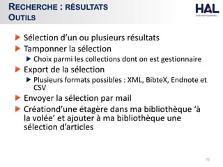 Sélection d’un ou plusieurs résultats
Tamponner la sélection
Choix parmi les collections dont on est gestionnaire
Export de la sélection
Plusieurs formats possibles : XML, BibteX, Endnote et
CSV
Envoyer la sélection par mail
Créationd’une étagère dans ma bibliothèque ‘à
la volée’ et ajouter à ma bibliothèque une
sélection d’articles
72
RECHERCHE : RÉSULTATS
OUTILS
 