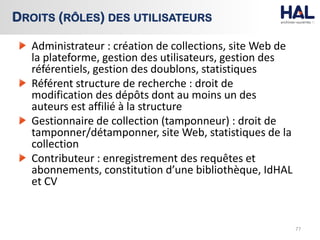 Administrateur : création de collections, site Web de
la plateforme, gestion des utilisateurs, gestion des
référentiels, gestion des doublons, statistiques
Référent structure de recherche : droit de
modification des dépôts dont au moins un des
auteurs est affilié à la structure
Gestionnaire de collection (tamponneur) : droit de
tamponner/détamponner, site Web, statistiques de la
collection
Contributeur : enregistrement des requêtes et
abonnements, constitution d’une bibliothèque, IdHAL
et CV
77
DROITS (RÔLES) DES UTILISATEURS
 