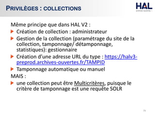 Même principe que dans HAL V2 :
Création de collection : administrateur
Gestion de la collection (paramétrage du site de la
collection, tamponnage/ détamponnage,
statistiques): gestionnaire
Création d’une adresse URL du type : https://halv3-
preprod.archives-ouvertes.fr/TAMPID
Tamponnage automatique ou manuel
MAIS :
une collection peut être Multicritères, puisque le
critère de tamponnage est une requête SOLR
79
PRIVILÈGES : COLLECTIONS
 