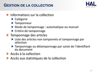 Informations sur la collection
Catégorie
Tamponneur
Mode de tamponnage : automatique ou manuel
Critère de tamponnage
Tamponnage des articles
Liste des articles non tamponnés et tamponnage par
sélection
Tamponnage ou détamponnage par saisie de l’identifiant
du document
Accès à la collection
Accès aux statistiques de la collection
83
GESTION DE LA COLLECTION
 